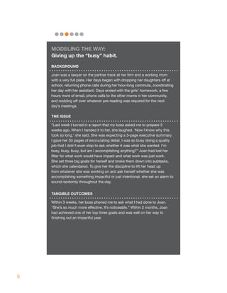 mOdELING ThE wAY:
    Giving up the “busy” habit.
    BACKGROUNd

    Joan was a lawyer on the partner track at her firm and a working mom
    with a very full plate. Her days began with dropping her daughters off at
    school, returning phone calls during her hour-long commute, coordinating
    her day with her assistant. Days ended with the girls’ homework, a few
    hours more of email, phone calls to the other moms in her community,
    and nodding off over whatever pre-reading was required for the next
    day’s meetings.

    ThE ISSUE

    “Last week I turned in a report that my boss asked me to prepare 3
    weeks ago. When I handed it to her, she laughed. ‘Now I know why this
    took so long,’ she said. She was expecting a 3-page executive summary;
    I gave her 50 pages of excruciating detail. I was so busy doing a quality
    job that I didn’t even stop to ask whether it was what she wanted. I’m
    busy, busy, busy, but am I accomplishing anything?” Joan had lost her
    filter for what work would have impact and what work was just work.
    She set three big goals for herself and broke them down into subtasks,
    which she calendared. To give her the discipline to lift her head up
    from whatever she was working on and ask herself whether she was
    accomplishing something impactful or just intentional, she set an alarm to
    sound randomly throughout the day.


    TANGIBLE OUTCOmES

    Within 3 weeks, her boss phoned me to ask what I had done to Joan.
    “She’s so much more effective. It’s noticeable.” Within 2 months, Joan
    had achieved one of her top three goals and was well on her way to
    finishing out an impactful year.




8
 