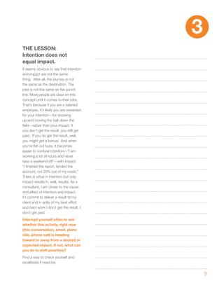 3
ThE LESSON:
Intention does not
equal impact.
It seems obvious to say that intention
and impact are not the same
thing. After all, the journey is not
the same as the destination. The
joke is not the same as the punch
line. Most people are clear on this
concept until it comes to their jobs.
That’s because if you are a salaried
employee, it’s likely you are rewarded
for your intention—for showing
up and moving the ball down the
field—rather than your impact. If
you don’t get the result, you still get
paid. If you do get the result, well,
you might get a bonus! And when
you’re flat-out busy, it becomes
easier to confuse intention—“I am
working a lot of hours and never
take a weekend off”—with impact.
“I finished the report, landed the
account, cut 20% out of my costs.”
There is virtue in intention but only
impact results in, well, results. As a
consultant, I am closer to the cause
and effect of intention and impact.
If I commit to deliver a result to my
client and in spite of my best effort
and hard work I don’t get the result, I
don’t get paid.
Interrupt yourself often to ask
whether this activity, right now
(this conversation, email, plane
ride, phone call) is heading
toward or away from a desired or
expected impact. If not, what can
you do to shift priorities?
Find a way to check yourself and
recalibrate if need be.


                                              9
 