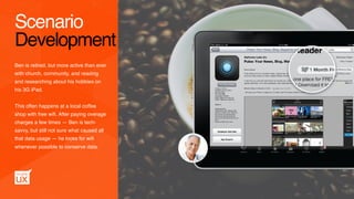 Ben is retired, but more active than ever
with church, community, and reading  
and researching about his hobbies on
his 3G iPad.
This often happens at a local coffee
shop with free wiﬁ. After paying overage
charges a few times — Ben is tech-
savvy, but still not sure what caused all
that data usage — he looks for wiﬁ
whenever possible to conserve data.
Scenario
Development
 
