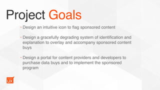 Project Goals
• Design an intuitive icon to ﬂag sponsored content
• Design a gracefully degrading system of identiﬁcation and
explanation to overlay and accompany sponsored content
buys
• Design a portal for content providers and developers to
purchase data buys and to implement the sponsored
program
 