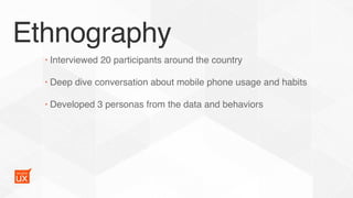 Ethnography
• Interviewed 20 participants around the country
• Deep dive conversation about mobile phone usage and habits
• Developed 3 personas from the data and behaviors
 