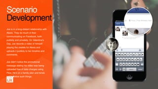 Joe is in a long-distant relationship with
Alexis. They do much of their
communicating on Facebook, both
publicly and privately. On Valentine's
Day, Joe records a video of himself
playing the ukelele for Alexis and
uploads it publicly to her timeline and
comments.
Joe didn’t notice the promotional  
message stating his video was being
uploaded free of data charges using
Flow. He’s on a family plan and tends
not to notice such things.
Scenario
Development
 