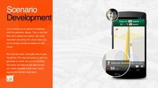 Joe is driving up to spend a weekend
with his girlfriend, Alexis. This is the ﬁrst
time he’s visited her school. His mom
has been hounding him about data use,
so he printed directions before he left
home.
But now he’s lost, and pulls over to use
his phone. He was just going to use it to
get back on track, but as he's plotting
the route, he sees he can get turn-by-
turn voice directions that won't count
against the family's data plan.
Scenario
Development
 