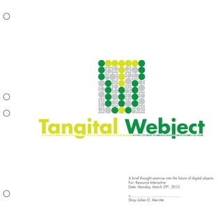 Tangital Webject
01110100 01100001 01101110 01100111 01101001 01110100 01100001 01101100 00100000 01110111 01100101 01100010 01101010 01100101 01100011 01110100




                                                                            A brief thought exercise into the future of digital objects.
                                                                            For: Resource Interactive
                                                                            Date: Monday, March 29th, 2010

                                                                            x...............................................
                                                                            Shay-Jahen D. Merritté
 