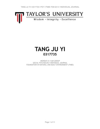 TANG JU YI | 0317735 | PSY | FNBE FEB 0214 | INDIVIDUAL JOURNAL 
! 
!!!!! 
TANG JU YI 
0317735 
! 
MONDAY 8-11AM GROUP 
SOCIAL PSYCHOLOGY INDIVIDUAL JOURNAL 
FOUNDATION IN NATURAL AND BUILT ENVIRONMENT (FNBE) !!!!!!!!!!!!!!!!!!!!!!!!!! 
Page 1 of 11 
 