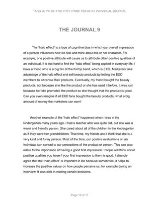 TANG JU YI | 0317735 | PSY | FNBE FEB 0214 | INDIVIDUAL JOURNAL 
! 
THE JOURNAL 9 
! 
The “halo effect” is a type of cognitive bias in which our overall impression 
of a person influences how we feel and think about his or her character. For 
example, one positive attribute will cause us to attribute other positive qualities of 
an individual. It is not hard to find the “halo effect” being applied in everyday life. I 
have a friend who is a big fan of the K-Pop band, which is EXO. Marketers take 
advantage of the halo effect and sell beauty products by letting the EXO 
members to advertise their products. Eventually, my friend bought the beauty 
products, not because she like the product or she has used it before, it was just 
because her idol promoted the product so she thought that the product is good. 
Can you even imagine if all EXO fans bought the beauty products, what a big 
amount of money the marketers can earn! 
Another example of the “halo effect” happened when I was in the 
kindergarten many years ago. I had a teacher who was quite old, but she was a 
warm and friendly person. She cared about all of the children in the kindergarten 
as if they were her grandchildren. That time, my friends and I think that she is a 
very kind and funny person. Most of the time, our positive evaluations on an 
individual can spread to our perceptions of the product or person. This can also 
relate to the importance of having a good first impression. People will think about 
positive qualities you have if your first impression to them is good. I strongly 
agree that the “halo effect” is important in life because sometimes, it helps to 
increase the positive values on how people perceive us, for example during an 
interview. It also aids in making certain decisions. 
! 
Page 10 of 11 
 