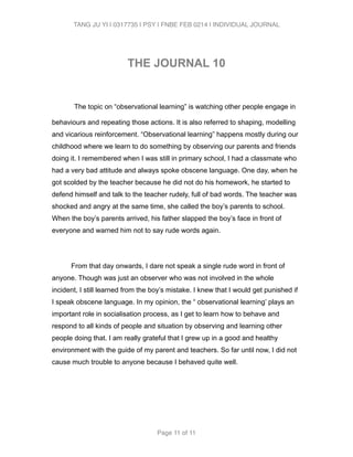 TANG JU YI | 0317735 | PSY | FNBE FEB 0214 | INDIVIDUAL JOURNAL 
! 
THE JOURNAL 10 
! 
The topic on “observational learning” is watching other people engage in 
behaviours and repeating those actions. It is also referred to shaping, modelling 
and vicarious reinforcement. “Observational learning” happens mostly during our 
childhood where we learn to do something by observing our parents and friends 
doing it. I remembered when I was still in primary school, I had a classmate who 
had a very bad attitude and always spoke obscene language. One day, when he 
got scolded by the teacher because he did not do his homework, he started to 
defend himself and talk to the teacher rudely, full of bad words. The teacher was 
shocked and angry at the same time, she called the boy’s parents to school. 
When the boy’s parents arrived, his father slapped the boy’s face in front of 
everyone and warned him not to say rude words again. 
! 
From that day onwards, I dare not speak a single rude word in front of 
anyone. Though was just an observer who was not involved in the whole 
incident, I still learned from the boy’s mistake. I knew that I would get punished if 
I speak obscene language. In my opinion, the “ observational learning’ plays an 
important role in socialisation process, as I get to learn how to behave and 
respond to all kinds of people and situation by observing and learning other 
people doing that. I am really grateful that I grew up in a good and healthy 
environment with the guide of my parent and teachers. So far until now, I did not 
cause much trouble to anyone because I behaved quite well. 
Page 11 of 11 
