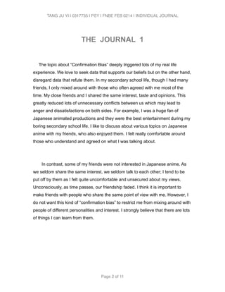 TANG JU YI | 0317735 | PSY | FNBE FEB 0214 | INDIVIDUAL JOURNAL 
! 
THE JOURNAL 1 
! 
The topic about “Confirmation Bias” deeply triggered lots of my real life 
experience. We love to seek data that supports our beliefs but on the other hand, 
disregard data that refute them. In my secondary school life, though I had many 
friends, I only mixed around with those who often agreed with me most of the 
time. My close friends and I shared the same interest, taste and opinions. This 
greatly reduced lots of unnecessary conflicts between us which may lead to 
anger and dissatisfactions on both sides. For example, I was a huge fan of 
Japanese animated productions and they were the best entertainment during my 
boring secondary school life. I like to discuss about various topics on Japanese 
anime with my friends, who also enjoyed them. I felt really comfortable around 
those who understand and agreed on what I was talking about. 
! 
In contrast, some of my friends were not interested in Japanese anime. As 
we seldom share the same interest, we seldom talk to each other; I tend to be 
put off by them as I felt quite uncomfortable and unsecured about my views. 
Unconsciously, as time passes, our friendship faded. I think it is important to 
make friends with people who share the same point of view with me. However, I 
do not want this kind of “confirmation bias” to restrict me from mixing around with 
people of different personalities and interest. I strongly believe that there are lots 
of things I can learn from them. 
! 
! 
! 
Page 2 of 11 
 