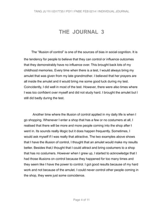 TANG JU YI | 0317735 | PSY | FNBE FEB 0214 | INDIVIDUAL JOURNAL 
! 
THE JOURNAL 3 
! 
The “Illusion of control” is one of the sources of bias in social cognition. It is 
the tendency for people to believe that they can control or influence outcomes 
that they demonstrably have no influence over. This brought back lots of my 
childhood memories. Every time when there is a test, I would always bring my 
amulet that was given from my late grandmother. I believed that her prayers are 
all inside the amulet and it would bring me some good luck during my test. 
Coincidently, I did well in most of the test. However, there were also times where 
I was too confident over myself and did not study hard. I brought the amulet but I 
still did badly during the test. 
! 
Another time where the illusion of control applied in my daily life is when I 
go shopping. Whenever I enter a shop that has a few or no costumers at all, I 
realised that there will be more and more people coming into the shop after I 
went in. Its sounds really illogic but it does happen frequently. Sometimes, I 
would ask myself if I was really that attractive. The two examples above shows 
that I have the illusion of control, I thought that an amulet would make my results 
better. Besides that,I thought that I could attract and bring costumers to a shop 
that has no costumers. However when I grew up, I started to acknowledge that I 
had those illusions on control because they happened for too many times and 
they seem like I have the power to control. I got good results because of my hard 
work and not because of the amulet. I could never control other people coming in 
the shop, they were just some coincidence. 
Page 4 of 11 
 