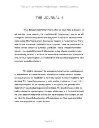 TANG JU YI | 0317735 | PSY | FNBE FEB 0214 | INDIVIDUAL JOURNAL 
! 
THE JOURNAL 4 
! 
”Post-decision dissonance” means, after we have made a decision, we 
will feel dissonance regarding the possibilities of it being wrong. Later on, we will 
change our perceptions to reduce this dissonance to make our decision seems 
more correct.This “post-decision dissonance” happens to me sometimes. There 
was this one time where I decided to buy a computer. I have narrowed down the 
brands I would consider to purchase. Eventually, i had to choose between two 
brands. I reevaluated them and finally decided to buy a Apple brand computer. 
Automatically, I started to enhance the value of the one I chose and at the same 
time, devalue rejected options. I even listed out all the disadvantages of the other 
brand and started to criticise it. 
! 
Why did this happened? Its because as human beings, we often need 
to feel confident about our decisions. After we have made a decision between 
two equal options, we would start to worry and wonder if we have made the right 
decision. This discomfort causes us to state positive points of our chosen option 
and negative points for the rejected option. In my opinion, the “post-decision 
dissonance” has disadvantages and advantages .The disadvantages is that we 
had to criticise the rejected option, this sees a little mean to it. On the other hand, 
the “post-decision dissonance” has its own advantage too. For example, we can 
get rid of the discomfort and worries of the decisions we have made and at the 
same time enjoy the our chosen decision. 
! 
Page 5 of 11 
 