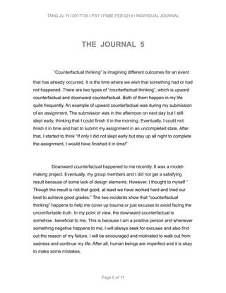 TANG JU YI | 0317735 | PSY | FNBE FEB 0214 | INDIVIDUAL JOURNAL 
! 
THE JOURNAL 5 
! 
”Counterfactual thinking” is imagining different outcomes for an event 
that has already occurred. It is the time where we wish that something had or had 
not happened. There are two types of “counterfactual thinking”, which is upward 
counterfactual and downward counterfactual. Both of them happen in my life 
quite frequently. An example of upward counterfactual was during my submission 
of an assignment. The submission was in the afternoon on next day but I still 
slept early, thinking that I could finish it in the morning. Eventually, I could not 
finish it in time and had to submit my assignment in an uncompleted state. After 
that, I started to think “If only I did not slept early but stay up all night to complete 
the assignment, I would have finished it in time!” 
! 
Downward counterfactual happened to me recently. It was a model-making 
project. Eventually, my group members and I did not get a satisfying 
result because of some lack of design elements. However, I thought to myself “ 
Though the result is not that good, at least we have worked hard and tried our 
best to achieve good grades.” The two incidents show that “counterfactual 
thinking” happens to help me cover up trauma or just excuses to avoid facing the 
uncomfortable truth. In my point of view, the downward counterfactual is 
somehow beneficial to me. This is because I am a positive person and whenever 
something negative happens to me, I will always seek for excuses and also find 
out the reason of my failure. I will be encouraged and motivated to walk out from 
sadness and continue my life. After all, human beings are imperfect and it is okay 
to make some mistakes. 
! 
Page 6 of 11 
 