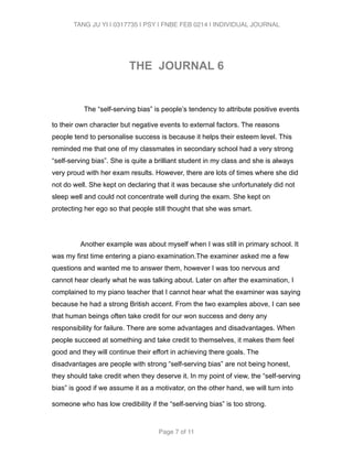TANG JU YI | 0317735 | PSY | FNBE FEB 0214 | INDIVIDUAL JOURNAL 
! 
THE JOURNAL 6 
! 
The “self-serving bias” is people’s tendency to attribute positive events 
to their own character but negative events to external factors. The reasons 
people tend to personalise success is because it helps their esteem level. This 
reminded me that one of my classmates in secondary school had a very strong 
“self-serving bias”. She is quite a brilliant student in my class and she is always 
very proud with her exam results. However, there are lots of times where she did 
not do well. She kept on declaring that it was because she unfortunately did not 
sleep well and could not concentrate well during the exam. She kept on 
protecting her ego so that people still thought that she was smart. 
! 
Another example was about myself when I was still in primary school. It 
was my first time entering a piano examination.The examiner asked me a few 
questions and wanted me to answer them, however I was too nervous and 
cannot hear clearly what he was talking about. Later on after the examination, I 
complained to my piano teacher that I cannot hear what the examiner was saying 
because he had a strong British accent. From the two examples above, I can see 
that human beings often take credit for our won success and deny any 
responsibility for failure. There are some advantages and disadvantages. When 
people succeed at something and take credit to themselves, it makes them feel 
good and they will continue their effort in achieving there goals. The 
disadvantages are people with strong “self-serving bias” are not being honest, 
they should take credit when they deserve it. In my point of view, the “self-serving 
bias” is good if we assume it as a motivator, on the other hand, we will turn into 
someone who has low credibility if the “self-serving bias” is too strong. 
Page 7 of 11 
 