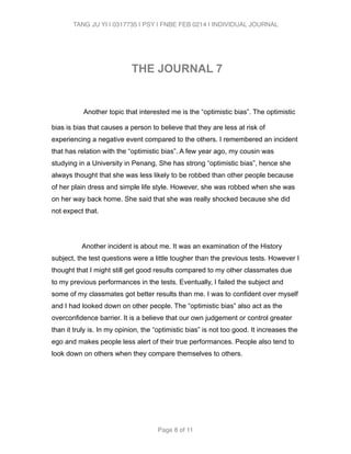 TANG JU YI | 0317735 | PSY | FNBE FEB 0214 | INDIVIDUAL JOURNAL 
THE JOURNAL 7 
! 
Another topic that interested me is the “optimistic bias”. The optimistic 
bias is bias that causes a person to believe that they are less at risk of 
experiencing a negative event compared to the others. I remembered an incident 
that has relation with the “optimistic bias”. A few year ago, my cousin was 
studying in a University in Penang, She has strong “optimistic bias”, hence she 
always thought that she was less likely to be robbed than other people because 
of her plain dress and simple life style. However, she was robbed when she was 
on her way back home. She said that she was really shocked because she did 
not expect that. 
! 
Another incident is about me. It was an examination of the History 
subject, the test questions were a little tougher than the previous tests. However I 
thought that I might still get good results compared to my other classmates due 
to my previous performances in the tests. Eventually, I failed the subject and 
some of my classmates got better results than me. I was to confident over myself 
and I had looked down on other people. The “optimistic bias” also act as the 
overconfidence barrier. It is a believe that our own judgement or control greater 
than it truly is. In my opinion, the “optimistic bias” is not too good. It increases the 
ego and makes people less alert of their true performances. People also tend to 
look down on others when they compare themselves to others. 
! 
! 
! 
Page 8 of 11 
 