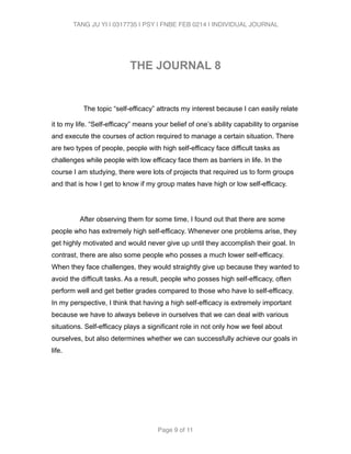 TANG JU YI | 0317735 | PSY | FNBE FEB 0214 | INDIVIDUAL JOURNAL 
! 
THE JOURNAL 8 
! 
The topic “self-efficacy” attracts my interest because I can easily relate 
it to my life. “Self-efficacy” means your belief of one’s ability capability to organise 
and execute the courses of action required to manage a certain situation. There 
are two types of people, people with high self-efficacy face difficult tasks as 
challenges while people with low efficacy face them as barriers in life. In the 
course I am studying, there were lots of projects that required us to form groups 
and that is how I get to know if my group mates have high or low self-efficacy. 
! 
After observing them for some time, I found out that there are some 
people who has extremely high self-efficacy. Whenever one problems arise, they 
get highly motivated and would never give up until they accomplish their goal. In 
contrast, there are also some people who posses a much lower self-efficacy. 
When they face challenges, they would straightly give up because they wanted to 
avoid the difficult tasks. As a result, people who posses high self-efficacy, often 
perform well and get better grades compared to those who have lo self-efficacy. 
In my perspective, I think that having a high self-efficacy is extremely important 
because we have to always believe in ourselves that we can deal with various 
situations. Self-efficacy plays a significant role in not only how we feel about 
ourselves, but also determines whether we can successfully achieve our goals in 
life. 
! 
! 
! 
Page 9 of 11 
 