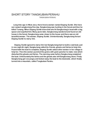 SHORT STORY TANGKUBAN PERAHU
TANGKUBAN PERAHU
Long time ago in West Java, there lived a woman named Dayang Sumbi. She have
son named sangkuriang One day, Sangkuriang was hunting in the forest and then he
killed Tumang. When Dayang Sumbi knew that she hit Sangkuriang’s head with a big
spoon and expelled him. Many years later, Sangkuriang wandered and found an old
house in the forest. Sangkuriang came closer to the house and there was an old
beautiful woman. The woman, Dayang Sumbi. Unintentionally, Sangkuriang forced
Dayang Sumbi to marry him.
Dayang Sumbi agreed to marry him but Sangkuriang had to build a vast boat, just
in one night.At night, Sangkuriang called his friends, ghosts and fairies to help him.
Feared with the boat to complete, Dayang Sumbi asked other women in her village to
help her. Then the women punched the grains with grain pancher to make noiz which
disturbed the ghosts and fairies. The morning came before Sangkuriang completed
the boat. Unfortunately the fairies and the ghosts also left Sangkuriang alone. Finaly
Sangkuriang got veryangry and kicked away the boat to the downside, which finally
turned into a mountain, called Tangkuban Parahu.
 