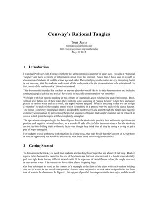 Conway’s Rational Tangles
Tom Davis
tomrdavis@earthlink.net
http://www.geometer.org/mathcircles
May 30, 2013
1 Introduction
I watched Professor John Conway perform this demonstration a number of years ago. He calls it “Rational
Tangles” and there is plenty of information about it on the internet. Since then I have used it myself in
classrooms of students of middle school age and older. The underlying mathematics is very interesting, but it
is not necessary that the students understand all the mathematics for the demonstration to be educational. In
fact, some of the mathematics I do not understand.
This document is intended for teachers or anyone else who would like to do this demonstration and includes
some pedagogical advice and tricks I have used to make the demonstration run smoothly.
We begin with four people standing at the corners of a rectangle, each holding one end of two ropes. Then,
without ever letting go of their rope, they perform some sequence of “dance ﬁgures” where they exchange
places in various ways and as a result, the ropes become tangled. What is amazing is that we can assign
a “number” to each of the tangled states which is modiﬁed in a precise way by each of the dance ﬁgures.
The initial (completely untangled) state is assigned the number zero and even though the tangle may become
extremely complicated, by performing the proper sequence of ﬁgures that tangle’s number can be reduced to
zero at which point the ropes will be completely untangled.
The operations corresponding to the dance ﬁgures force the students to practice their arithmetic operations on
positive and negative rational numbers, so a wonderful side effect of this demonstration is that the students
are tricked into drilling their arithmetic facts even though they think that all they’re doing is trying to get a
pair of ropes untangled.
For students whose arithmetic with fractions is a little weak, that may be all that they get out of it, but there
is also an opportunity for advanced students to look at far more interesting mathematics.
2 Getting Started
To demonstrate the trick, you need four students and two lengths of rope that are about 10 feet long. Thicker
rope is better because it is easier for the rest of the class to see the knot structure and it is harder to accidentally
pull into tight knots that are difﬁcult to work with. If the ropes are of two different colors, the tangle structure
is even easier to see. It is also nice to have a few plastic shopping bags.
Get four volunteers to stand at the corners of a rectangle at the front of the class with each student holding
one end of a rope. In the initial conﬁguration, the two ropes are parallel to each other and parallel to the front
row of seats in the classroom. In Figure 1, the top pair of parallel lines represents the two ropes, and the small
1
 