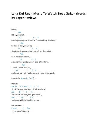 Zager Guitars Zager Reviews
Lana Del Rey - Music To Watch Boys Guitar chords
by Zager Reviews
Intro:
Am
I like you a lot,
G F E
putting on my music while I'mwatching the boys.
Am
So I do what you want,
G F E
singing soft grungejustto soak up the noise.
Am
Blue Ribbons on ice,
G F E
playing their guitars, only one of my toys.
Am
'Cause I like you a lot,
G F E
no holds barred, I'vebeen sent to destroy, yeah.
Interlude: Am - G - F - E (x2)
Verse:
Am G F E Am G F E
Pink flamingos always fascinated me,
Am G F E
I know what only the girls know,
Am G F E
colours with lights akin to me.
Pre-chorus:
F Am G Em
I, I see you'regoing
 