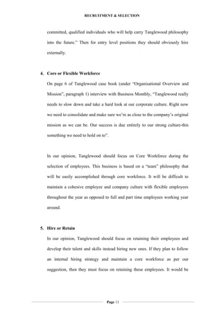 RECRUITMENT & SELECTION
committed, qualified individuals who will help carry Tanglewood philosophy
into the future.” Then for entry level positions they should obviously hire
externally.
4. Core or Flexible Workforce
On page 6 of Tanglewood case book (under “Organisational Overview and
Mission”, paragraph 1) interview with Business Monthly, “Tanglewood really
needs to slow down and take a hard look at our corporate culture. Right now
we need to consolidate and make sure we’re as close to the company’s original
mission as we can be. Our success is due entirely to our strong culture-this
something we need to hold on to”.
In our opinion, Tanglewood should focus on Core Workforce during the
selection of employees. This business is based on a “team” philosophy that
will be easily accomplished through core workforce. It will be difficult to
maintain a cohesive employee and company culture with flexible employees
throughout the year as opposed to full and part time employees working year
around.
5. Hire or Retain
In our opinion, Tanglewood should focus on retaining their employees and
develop their talent and skills instead hiring new ones. If they plan to follow
an internal hiring strategy and maintain a core workforce as per our
suggestion, then they must focus on retaining these employees. It would be
Page 11
 