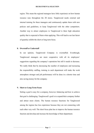 RECRUITMENT & SELECTION
region. This mean the regional managers have little experience on how human
resource runs throughout the 20 stores. Tanglewood needs external and
internal training for these managers and continuously update them with new
policies and guidelines, to keep Tanglewood with the other competitors.
Another way to attract employees to Tanglewood is there high education
quality that is expected of them when applying. This will lead to our last factor
of quantity exhibit the short or long term focus.
8. Overstaff or Understaff
In our opinion, Tanglewood Company is overstaffed. Eventhough,
Tanglewood managers are more cooperative with all its employees’
suggestions regarding the company’s operations but still it needs to decrease.
We really think that by decreasing the number of employees and increasing
the responsibility staffing, training in each department will make the work
atmosphere stronger and job performance will be done in a shorter time and
also saving money for the company.
9. Short or Long-Term Focus
Setting a goal is easy for a company, however, balancing and how to achieve
that goal is challenging. Tanglewood’s goal is to expand their company further
and attract more clients. The human resource functions for Tanglewood
among the regions has less experience because they are not connecting with
each other very well. The short focus plan has to improve the human resource
function and develop and increase the knowledge of their department.
Page 13
 