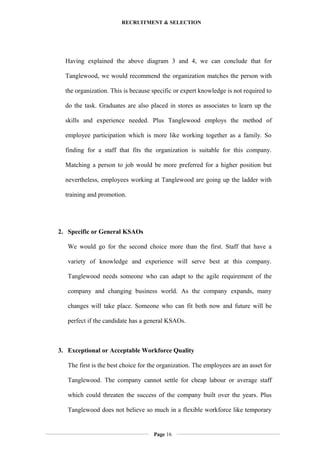 RECRUITMENT & SELECTION
Having explained the above diagram 3 and 4, we can conclude that for
Tanglewood, we would recommend the organization matches the person with
the organization. This is because specific or expert knowledge is not required to
do the task. Graduates are also placed in stores as associates to learn up the
skills and experience needed. Plus Tanglewood employs the method of
employee participation which is more like working together as a family. So
finding for a staff that fits the organization is suitable for this company.
Matching a person to job would be more preferred for a higher position but
nevertheless, employees working at Tanglewood are going up the ladder with
training and promotion.
2. Specific or General KSAOs
We would go for the second choice more than the first. Staff that have a
variety of knowledge and experience will serve best at this company.
Tanglewood needs someone who can adapt to the agile requirement of the
company and changing business world. As the company expands, many
changes will take place. Someone who can fit both now and future will be
perfect if the candidate has a general KSAOs.
3. Exceptional or Acceptable Workforce Quality
The first is the best choice for the organization. The employees are an asset for
Tanglewood. The company cannot settle for cheap labour or average staff
which could threaten the success of the company built over the years. Plus
Tanglewood does not believe so much in a flexible workforce like temporary
Page 16
 