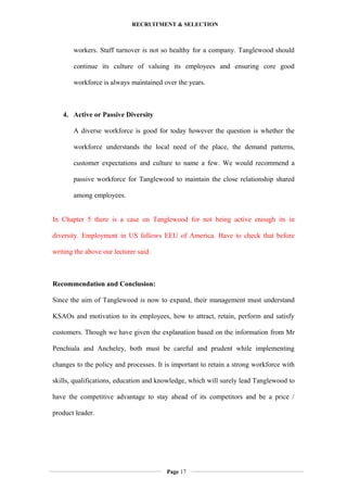 RECRUITMENT & SELECTION
workers. Staff turnover is not so healthy for a company. Tanglewood should
continue its culture of valuing its employees and ensuring core good
workforce is always maintained over the years.
4. Active or Passive Diversity
A diverse workforce is good for today however the question is whether the
workforce understands the local need of the place, the demand patterns,
customer expectations and culture to name a few. We would recommend a
passive workforce for Tanglewood to maintain the close relationship shared
among employees.
In Chapter 5 there is a case on Tanglewood for not being active enough its in
diversity. Employment in US follows EEU of America. Have to check that before
writing the above our lecturer said.
Recommendation and Conclusion:
Since the aim of Tanglewood is now to expand, their management must understand
KSAOs and motivation to its employees, how to attract, retain, perform and satisfy
customers. Though we have given the explanation based on the information from Mr
Penchiala and Ancheley, both must be careful and prudent while implementing
changes to the policy and processes. It is important to retain a strong workforce with
skills, qualifications, education and knowledge, which will surely lead Tanglewood to
have the competitive advantage to stay ahead of its competitors and be a price /
product leader.
Page 17
 