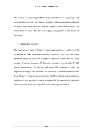 RECRUITMENT & SELECTION
The company has also incorporated technology into their business. Tanglewood’s web
portal has all the necessary information with a clear guide to merchandise available in
the stores. Their stores serves as a pick-up location for items ordered online. This
allows them to utilize their low-cost shipping arrangements to the benefit of
customers.
 Organization Structure
The organization structure of Tanglewood encourages employees at all levels of the
corporation to make suggestions regarding operations. More than one major
operational change has come from an employee suggestion. Overall, there are 1 store
manager, 3 assistant managers, 17 department managers, approximately 24 shift
leaders, approximately 170 associates and around 215 employees per store. All
employees, full or part time, are treated and considered as members of the core work
force. Tanglewood does not extensively use a flexible workforce, such as temporary
employees. A core workforce is viewed as essential for the organizational values and
culture, described below, that Tanglewood seeks to develop and maintain.
Page 3
 