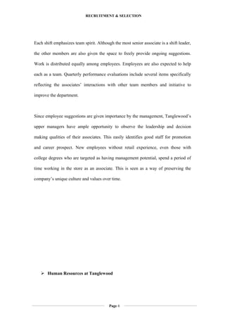 RECRUITMENT & SELECTION
Each shift emphasizes team spirit. Although the most senior associate is a shift leader,
the other members are also given the space to freely provide ongoing suggestions.
Work is distributed equally among employees. Employees are also expected to help
each as a team. Quarterly performance evaluations include several items specifically
reflecting the associates’ interactions with other team members and initiative to
improve the department.
Since employee suggestions are given importance by the management, Tanglewood’s
upper managers have ample opportunity to observe the leadership and decision
making qualities of their associates. This easily identifies good staff for promotion
and career prospect. New employees without retail experience, even those with
college degrees who are targeted as having management potential, spend a period of
time working in the store as an associate. This is seen as a way of preserving the
company’s unique culture and values over time.
 Human Resources at Tanglewood
Page 6
 