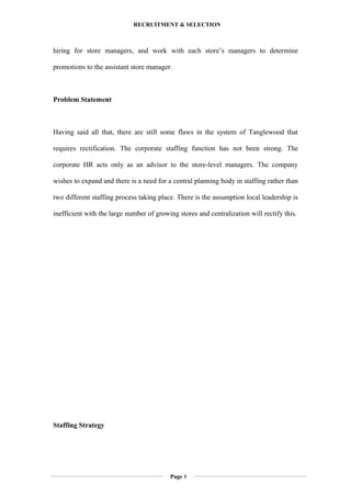 RECRUITMENT & SELECTION
hiring for store managers, and work with each store’s managers to determine
promotions to the assistant store manager.
Problem Statement
Having said all that, there are still some flaws in the system of Tanglewood that
requires rectification. The corporate staffing function has not been strong. The
corporate HR acts only as an advisor to the store-level managers. The company
wishes to expand and there is a need for a central planning body in staffing rather than
two different staffing process taking place. There is the assumption local leadership is
inefficient with the large number of growing stores and centralization will rectify this.
Staffing Strategy
Page 8
 