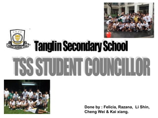Tanglin Secondary School TSS STUDENT COUNCILLOR Done by : Felicia, Razana,  Li Shin, Cheng Wei & Kai xiang. 