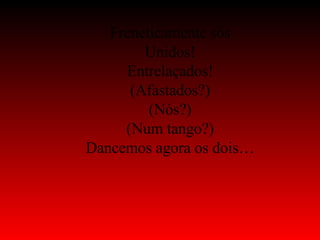 Freneticamente sós Unidos! Entrelaçados! (Afastados?) (Nós?) (Num tango?) Dancemos agora os dois… 