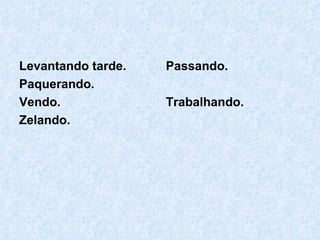 Levantando tarde. Paquerando. Vendo. Zelando. Passando. Trabalhando. 