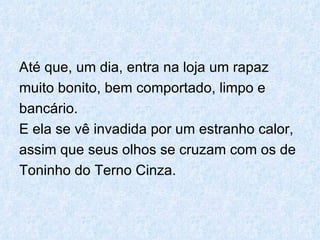 Até que, um dia, entra na loja um rapaz  muito bonito, bem comportado, limpo e  bancário. E ela se vê invadida por um estranho calor,  assim que seus olhos se cruzam com os de  Toninho do Terno Cinza. 