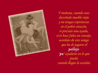 Y mañana, cuando seas  descolado mueble viejo  y no tengas esperanzas  en el pobre corazón,  si precisás una ayuda,  si te hace falta un consejo,  acordate de este amigo  que ha de jugarse el  pellejo   " pa " ayudarte en lo que pueda  cuando llegue la ocasión. 