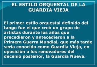El primer estilo orquestal definido del tango fue el que creó un grupo de artistas durante los años que precedieron y antecedieron a la Primera Guerra Mundial, que más tarde sería conocido como Guardia Vieja, en oposición a los renovadores del decenio posterior, la Guardia Nueva.  
