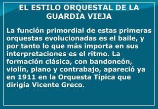 La función primordial de estas primeras orquestas evolucionadas es el baile, y por tanto lo que más importa en sus interpretaciones es el ritmo. La formación clásica, con bandoneón, violín, piano y contrabajo, apareció ya en 1911 en la Orquesta Típica que dirigía Vicente Greco. 