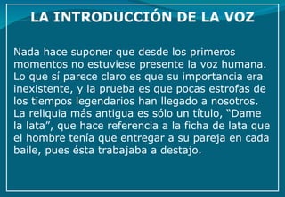 Nada hace suponer que desde los primeros momentos no estuviese presente la voz humana. Lo que sí parece claro es que su importancia era inexistente, y la prueba es que pocas estrofas de los tiempos legendarios han llegado a nosotros. La reliquia más antigua es sólo un título, “Dame la lata”, que hace referencia a la ficha de lata que el hombre tenía que entregar a su pareja en cada baile, pues ésta trabajaba a destajo. 