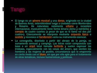 Tango El tango es un género musical y una danza, originado en la ciudad de Buenos Aires, extendiéndose luego a ciudades como Montevideo y Rosario. De naturaleza netamente urbana y renombre internacional, musicalmente tiene forma binaria (tema y estribillo) y compás de cuatro cuartos (a pesar de que se le llama «el dos por cuatro»). Clásicamente se interpreta mediante orquesta típica o sexteto y reconoce el bandoneón como su instrumento esencial. La coreografía, diseñada a partir del abrazo de la pareja, es sumamente sensual y compleja. Las letras están compuestas con base a un argot local llamado lunfardo y suelen expresar las tristezas, especialmente «en las cosas del amor», que sienten los hombres y las mujeres de pueblo, circunstancia que lo emparenta en cierto modo con el blues, sin que por ello opte para el tratamiento de otras temáticas, incluso humorísticas y políticas. 