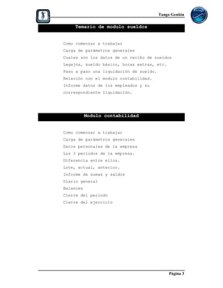 Tango Gestión

    Temario de modulo sueldos


Como comenzar a trabajar
Carga de parámetros generales
Cuales son los datos de un recibo de sueldos
Legajos, sueldo básico, horas extras, etc.
Paso a paso una liquidación de sueldo.
Relación con el modulo contabilidad.
Informe datos de los empleados y su
correspondiente liquidación.




           Modulo contabilidad


Como comenzar a trabajar
Carga de parámetros generales
Datos personales de la empresa
Los 3 periodos de la empresa.
Diferencia entre ellos.
Lote, actual, anterior.
Informe de sumas y saldos
Diario general
Balances
Cierre del periodo
Cierre del ejercicio




                                              Página 3
 