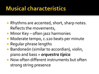 Musical characteristicsRhythms are accented, short, sharp notes. Reflects the movements,Minor Key – often jazz harmoniesModerate tempo, c.120 beats per minuteRegular phrase lengthsBandoneón (similar to accordian), violin, piano and bass = orquestratipicaNow often different instruments but often strong string presence