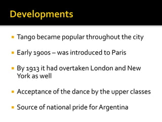 Developments	Tango became popular throughout the cityEarly 1900s – was introduced to ParisBy 1913 it had overtaken London and New York as wellAcceptance of the dance by the upper classes Source of national pride for Argentina