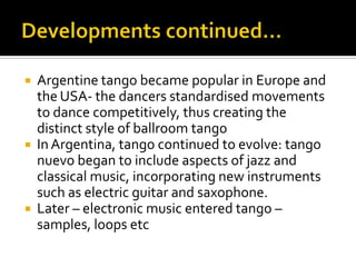 Developments continued…Argentine tango became popular in Europe and the USA- the dancers standardised movements to dance competitively, thus creating the distinct style of ballroom tangoIn Argentina, tango continued to evolve: tango nuevo began to include aspects of jazz and classical music, incorporating new instruments such as electric guitar and saxophone.Later – electronic music entered tango – samples, loops etc