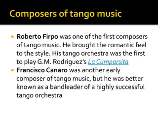 Composers of tango musicRoberto Firpowas one of the first composers of tango music. He brought the romantic feel to the style. His tango orchestra was the first to play G.M. Rodriguez’s La CumparsitaFrancisco Canarowas another early composer of tango music, but he was better known as a bandleader of a highly successful tango orchestra