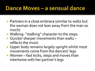 Dance Moves – a sensual dancePartners in a close embrace (similar to waltz but the woman does not lean away from the man so much)Walking- “stalking” character to the stepsQuicker sharper movements than waltz – reflects the musicUpper body remains largely upright whilst most movements come from the dancers’ legsWomen – fast kicks, steps and moves than intertwine with her partner’s legs