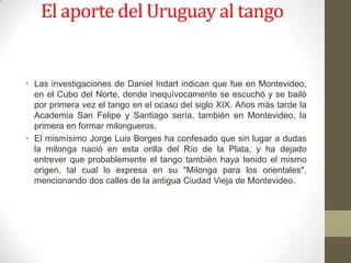 El aporte del Uruguay al tango


• Las investigaciones de Daniel Indart indican que fue en Montevideo,
  en el Cubo del Norte, donde inequívocamente se escuchó y se bailó
  por primera vez el tango en el ocaso del siglo XIX. Años más tarde la
  Academia San Felipe y Santiago sería, también en Montevideo, la
  primera en formar milongueros.
• El mismísimo Jorge Luis Borges ha confesado que sin lugar a dudas
  la milonga nació en esta orilla del Río de la Plata, y ha dejado
  entrever que probablemente el tango también haya tenido el mismo
  origen, tal cual lo expresa en su "Milonga para los orientales",
  mencionando dos calles de la antigua Ciudad Vieja de Montevideo.
 