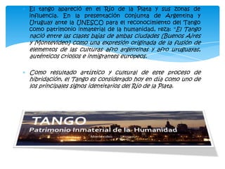 El tango apareció en el Río de la Plata y sus zonas de
influencia. En la presentación conjunta de Argentina y
Uruguay ante la UNESCO para el reconocimiento del Tango
como patrimonio inmaterial de la humanidad, reza: "El Tango
nació entre las clases bajas de ambas ciudades [Buenos Aires
y Montevideo] como una expresión originada de la fusión de
elementos de las culturas afro argentinas y afro uruguayas,
auténticos criollos e inmigrantes europeos.

Como resultado artístico y cultural de este proceso de
hibridación, el Tango es considerado hoy en día como uno de
los principales signos identitarios del Río de la Plata.
 
