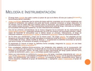 MELODÍA E INSTRUMENTACIÓN
   El tango tiene compás de cuatro cuartos (a pesar de que se le llama «El dos por cuatro»)[cita requerida] y
    forma binaria (tema y estribillo).
   Jorge Luis Borges destacaba que la música de tango está tan conectada con el mundo rioplatense que
    cuando un compositor, de cualquier otra parte del mundo, pretende componer un tango «descubre, no
    sin estupor, que ha urdido algo que nuestros oídos no reconocen, que nuestra memoria no hospeda y
    que nuestro cuerpo rechaza».[64] Esa característica fuertemente local del tango, imbricada con el ritmo y
    la musicalidad del lenguaje rioplatense, ha sido reiteradamente señalada.
   Una de las primeras características de la música tanguera fue la exclusión de los instrumentos de
    viento-metal y percusión, quitándole estridencias con el fin de construir una sonoridad intimista y cálida,
    capaz de transmitir la sensualidad que lo definió desde un principio. Clásicamente, el tango se
    interpreta mediante orquesta típica o sexteto y reconoce el bandoneón como su instrumento esencial.
   Se ha dicho que «bandoneón y tango son la misma cosa». De origen alemán, fue adoptado por los
    tangueros al iniciarse el siglo XX para reemplazar la presencia inicial de la flauta y completar el sonido
    inconfundible del tango. Cátulo Castillo le atribuye «...al bandoneón la definitiva sonoridad de lamento
    que tiene el tango, su inclinación al quejido, al rezongo».[65]
   El bandoneón le impuso al tango su definitiva forma compleja, integrando la melodía en una base
    simultáneamente rítmica y armónica.[66]
   Esta complejidad melódica-rítmica-armónica, fue fortalecida más adelante con la incorporación del
    piano, en sustitución de la guitarra, y el desarrollo de una técnica de ejecución especialmente tanguera,
    fundada en la percusión rítmica. De este modo la base instrumental del tango queda definida como
    cuarteto de bandoneón, piano, violín y contrabajo (puede haber guitarra).
   Sobre sus instrumentos se conforma la orquesta típica de tango, inventada originalmente por Julio de
    Caro en los años veinte y consolidada principalmente en forma de sexteto con la siguiente integración:
    piano, dos bandoneones, dos violines y contrabajo. La orquesta de tango, propiamente dicha, sigue el
    mismo esquema, ampliando el grupo de bandoneones, y agregando violas y violonchelos al grupo de
    las cuerdas.
 