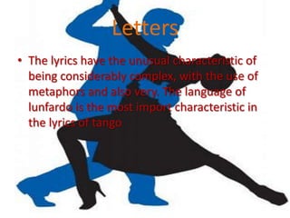 Letters
• The lyrics have the unusual characteristic of
  being considerably complex, with the use of
  metaphors and also very. The language of
  lunfardo is the most import characteristic in
  the lyrics of tango
 