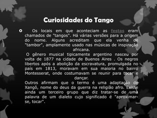 Curiosidades do Tango
       Os locais em que aconteciam as festas eram
    chamados de "tangos". Há várias versões para a origem
    do nome. Alguns acreditam que ela venha de
    "tambor", amplamente usado nas músicas de inspiração
                            africana.
     O gênero musical tipicamente argentino nasceu por
    volta de 1877 na cidade de Buenos Aires . Os negros
    libertos após a abolição da escravatura, promulgada no
    país em 1813, moravam em sua maioria no bairro
    Montesserat, onde costumavam se reunir para tocar e
                             dançar.
    Outros afirmam que o termo é uma adaptação de
    Xangô, nome do deus da guerra na religião afro. Existe
    ainda um terceiro grupo que diz tratar-se de uma
    palavra de um dialeto cujo significado é "aproximar-
    se, tocar".
 