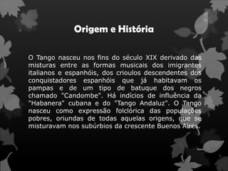 Origem e História

O Tango nasceu nos fins do século XIX derivado das
misturas entre as formas musicais dos imigrantes
italianos e espanhóis, dos crioulos descendentes dos
conquistadores espanhóis que já habitavam os
pampas e de um tipo de batuque dos negros
chamado "Candombe". Há indícios de influência da
"Habanera" cubana e do "Tango Andaluz". O Tango
nasceu como expressão folclórica das populações
pobres, oriundas de todas aquelas origens, que se
misturavam nos subúrbios da crescente Buenos Aires.
 