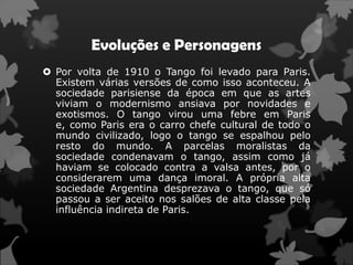 Evoluções e Personagens
 Por volta de 1910 o Tango foi levado para Paris.
  Existem várias versões de como isso aconteceu. A
  sociedade parisiense da época em que as artes
  viviam o modernismo ansiava por novidades e
  exotismos. O tango virou uma febre em Paris
  e, como Paris era o carro chefe cultural de todo o
  mundo civilizado, logo o tango se espalhou pelo
  resto do mundo. A parcelas moralistas da
  sociedade condenavam o tango, assim como já
  haviam se colocado contra a valsa antes, por o
  considerarem uma dança imoral. A própria alta
  sociedade Argentina desprezava o tango, que só
  passou a ser aceito nos salões de alta classe pela
  influência indireta de Paris.
 